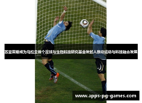 苏亚雷斯成为乌拉圭首个足球与生物科技研究基金发起人推动运动与科技融合发展 苏亚雷斯成为乌拉圭首个足球与生物科技研究基金发起人推动运动与科技融合发展