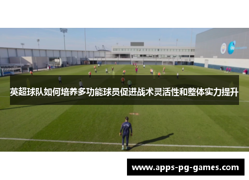 英超球队如何培养多功能球员促进战术灵活性和整体实力提升 英超球队如何培养多功能球员促进战术灵活性和整体实力提升
