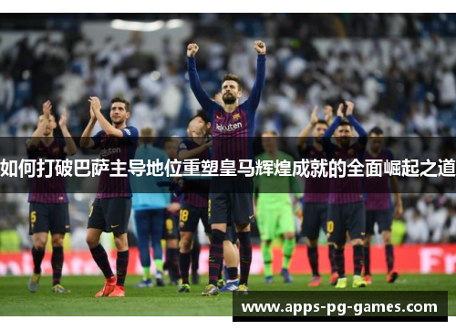 如何打破巴萨主导地位重塑皇马辉煌成就的全面崛起之道 如何打破巴萨主导地位重塑皇马辉煌成就的全面崛起之道