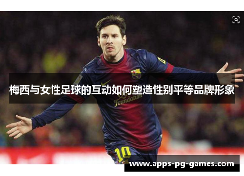 梅西与女性足球的互动如何塑造性别平等品牌形象