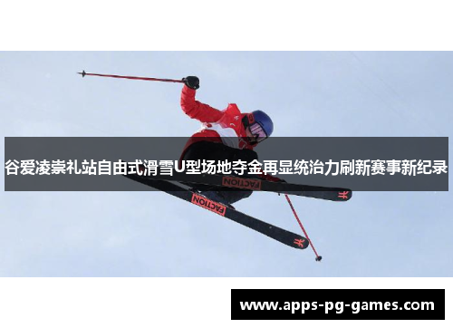 谷爱凌崇礼站自由式滑雪U型场地夺金再显统治力刷新赛事新纪录