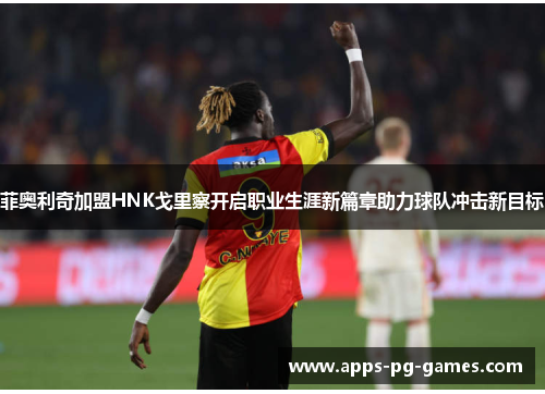 菲奥利奇加盟HNK戈里察开启职业生涯新篇章助力球队冲击新目标 菲奥利奇加盟HNK戈里察开启职业生涯新篇章助力球队冲击新目标