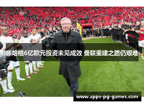 滕哈格6亿欧元投资未见成效 曼联重建之路仍艰难