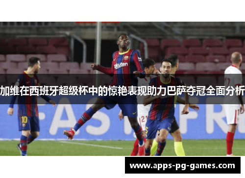 加维在西班牙超级杯中的惊艳表现助力巴萨夺冠全面分析