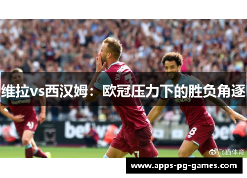 维拉vs西汉姆：欧冠压力下的胜负角逐