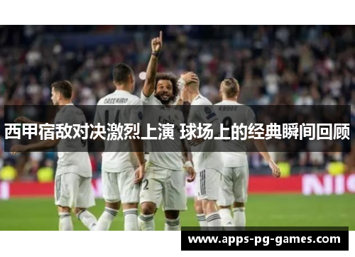 西甲宿敌对决激烈上演 球场上的经典瞬间回顾