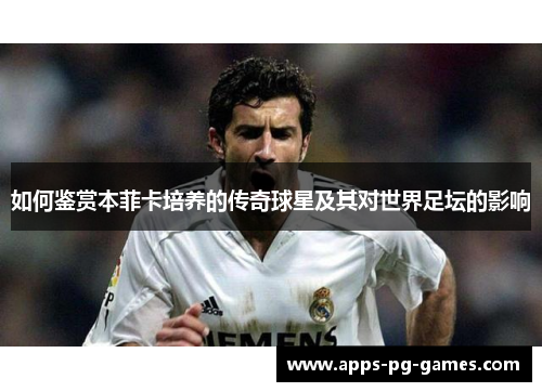 如何鉴赏本菲卡培养的传奇球星及其对世界足坛的影响