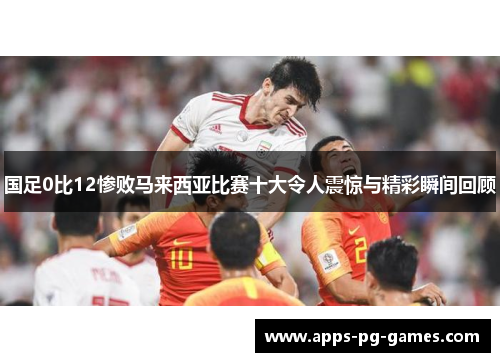 国足0比12惨败马来西亚比赛十大令人震惊与精彩瞬间回顾 国足0比12惨败马来西亚比赛十大令人震惊与精彩瞬间回顾