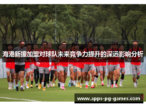 海港新援加盟对球队未来竞争力提升的深远影响分析