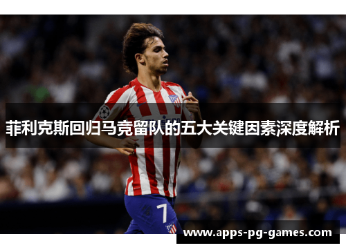 菲利克斯回归马竞留队的五大关键因素深度解析 菲利克斯回归马竞留队的五大关键因素深度解析
