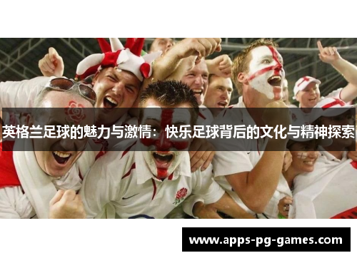 英格兰足球的魅力与激情:快乐足球背后的文化与精神探索 英格兰足球的魅力与激情:快乐足球背后的文化与精神探索