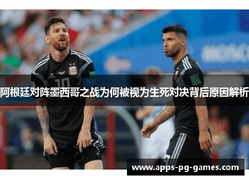 阿根廷对阵墨西哥之战为何被视为生死对决背后原因解析 阿根廷对阵墨西哥之战为何被视为生死对决背后原因解析