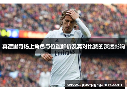 莫德里奇场上角色与位置解析及其对比赛的深远影响 莫德里奇场上角色与位置解析及其对比赛的深远影响