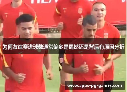 为何友谊赛进球数通常偏多是偶然还是背后有原因分析 为何友谊赛进球数通常偏多是偶然还是背后有原因分析