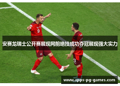 安赛龙瑞士公开赛展现网前绝技成功夺冠展现强大实力