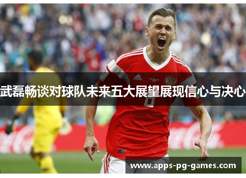 武磊畅谈对球队未来五大展望展现信心与决心 武磊畅谈对球队未来五大展望展现信心与决心