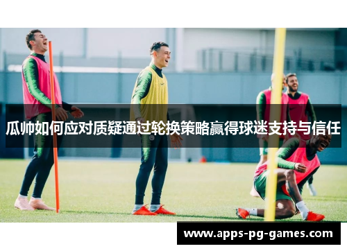 瓜帅如何应对质疑通过轮换策略赢得球迷支持与信任