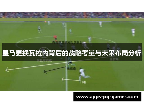 皇马更换瓦拉内背后的战略考量与未来布局分析