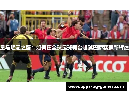 皇马崛起之路：如何在全球足球舞台超越巴萨实现新辉煌