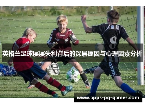 英格兰足球屡屡失利背后的深层原因与心理因素分析