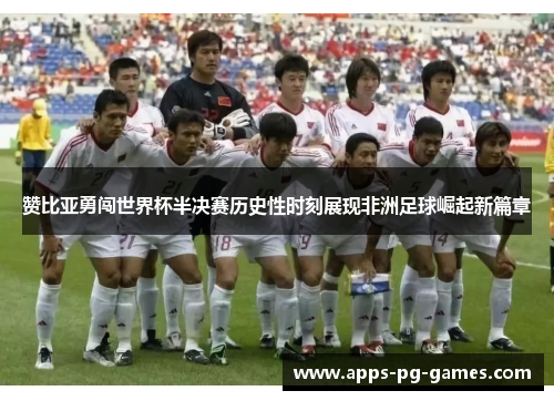 赞比亚勇闯世界杯半决赛历史性时刻展现非洲足球崛起新篇章