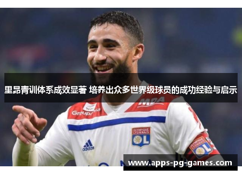 里昂青训体系成效显著 培养出众多世界级球员的成功经验与启示