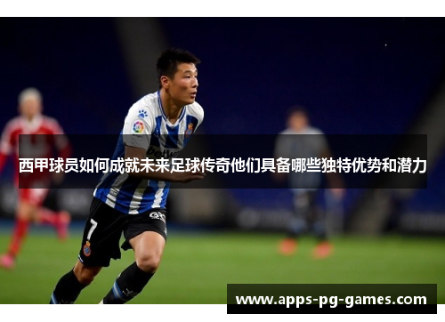 西甲球员如何成就未来足球传奇他们具备哪些独特优势和潜力