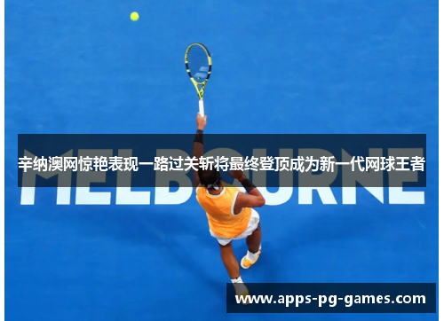 辛纳澳网惊艳表现一路过关斩将最终登顶成为新一代网球王者