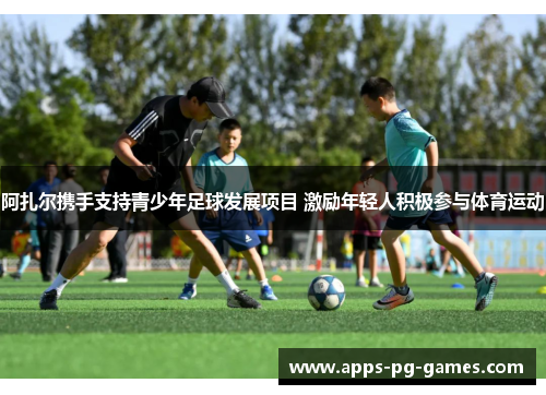 阿扎尔携手支持青少年足球发展项目 激励年轻人积极参与体育运动 阿扎尔携手支持青少年足球发展项目 激励年轻人积极参与体育运动