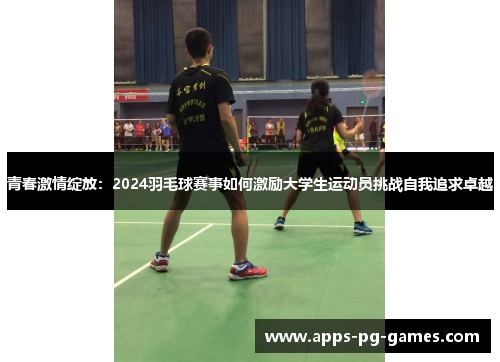 青春激情绽放:2024羽毛球赛事如何激励大学生运动员挑战自我追求卓越 青春激情绽放:2024羽毛球赛事如何激励大学生运动员挑战自我追求卓越