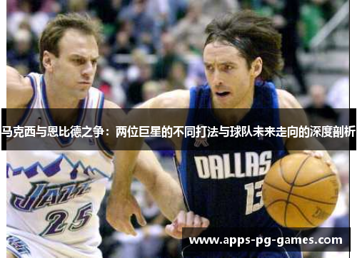 马克西与恩比德之争:两位巨星的不同打法与球队未来走向的深度剖析 马克西与恩比德之争:两位巨星的不同打法与球队未来走向的深度剖析