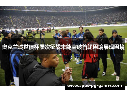 奥克兰城世俱杯屡次征战未能突破首轮困境展现困境