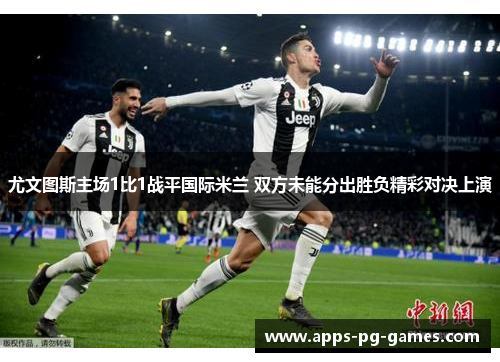 尤文图斯主场1比1战平国际米兰 双方未能分出胜负精彩对决上演