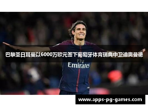巴黎圣日耳曼以6000万欧元签下葡萄牙体育瑞典中卫迪奥曼德