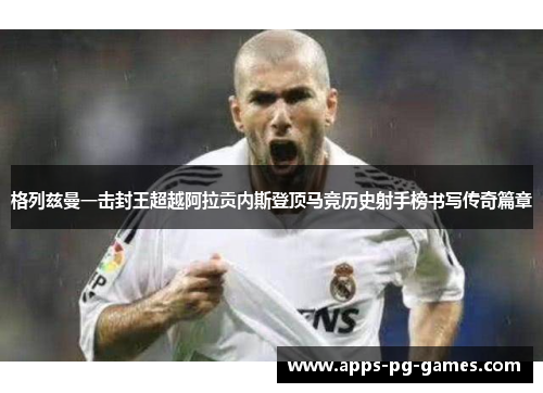 格列兹曼一击封王超越阿拉贡内斯登顶马竞历史射手榜书写传奇篇章