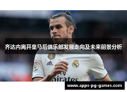 齐达内离开皇马后俱乐部发展走向及未来前景分析 齐达内离开皇马后俱乐部发展走向及未来前景分析