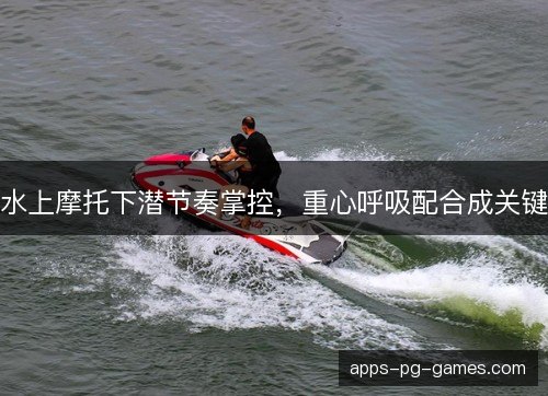 水上摩托下潜节奏掌控，重心呼吸配合成关键